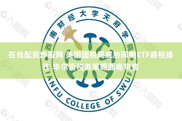 在线配资炒股网 美国国税局威胁限制ETF避税操作 华尔街税务策略面临审查
