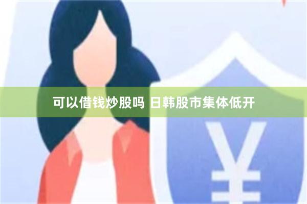 可以借钱炒股吗 日韩股市集体低开