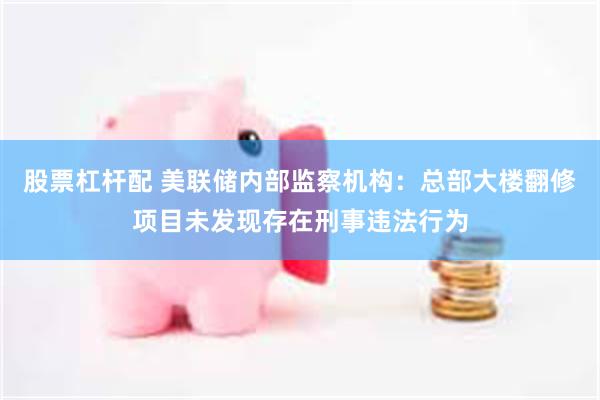 股票杠杆配 美联储内部监察机构：总部大楼翻修项目未发现存在刑事违法行为