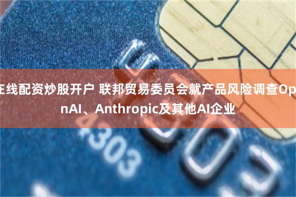 在线配资炒股开户 联邦贸易委员会就产品风险调查OpenAI、Anthropic及其他AI企业
