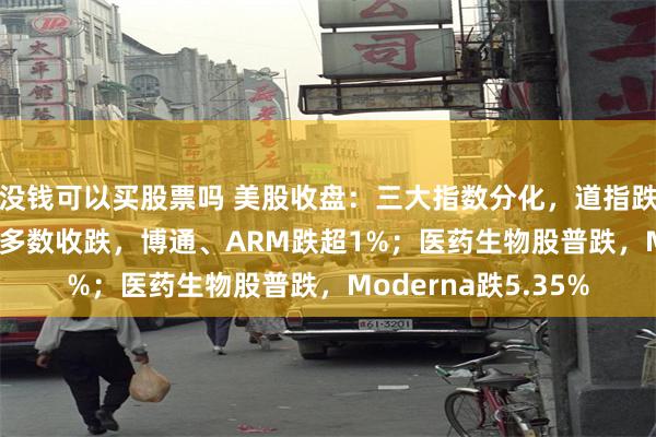 没钱可以买股票吗 美股收盘：三大指数分化，道指跌0.86%；半导体股多数收跌，博通、ARM跌超1%；医药生物股普跌，Moderna跌5.35%