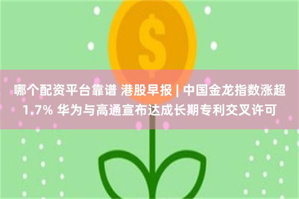 哪个配资平台靠谱 港股早报 | 中国金龙指数涨超1.7% 华为与高通宣布达成长期专利交叉许可