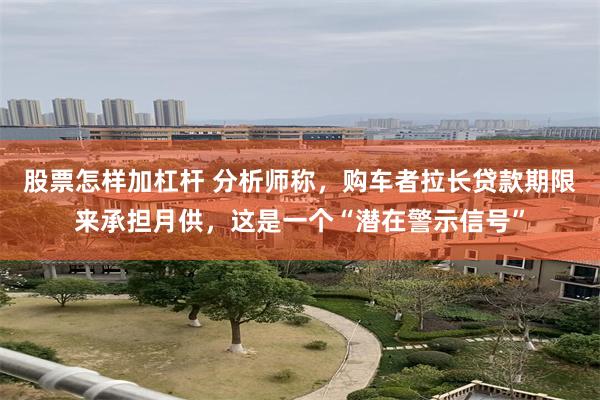 股票怎样加杠杆 分析师称，购车者拉长贷款期限来承担月供，这是一个“潜在警示信号”