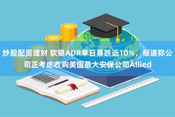 炒股配资理财 软银ADR单日暴跌近10%，报道称公司正考虑收购美国最大安保公司Allied