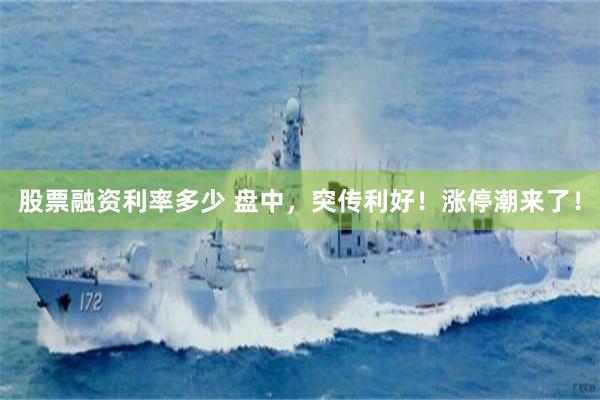 股票融资利率多少 盘中，突传利好！涨停潮来了！