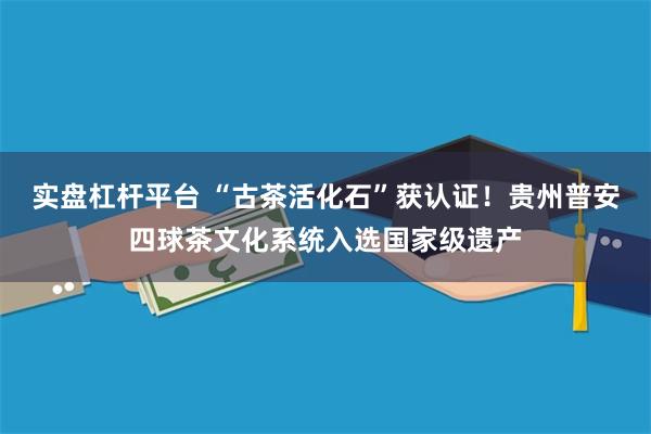实盘杠杆平台 “古茶活化石”获认证！贵州普安四球茶文化系统入选国家级遗产