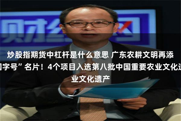 炒股指期货中杠杆是什么意思 广东农耕文明再添“国字号”名片！4个项目入选第八批中国重要农业文化遗产