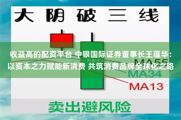 收益高的配资平台 中银国际证券董事长王蕴华：以资本之力赋能新消费 共筑消费品牌全球化之路