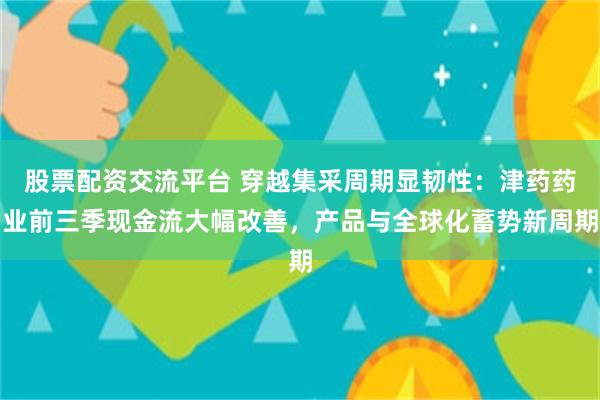 股票配资交流平台 穿越集采周期显韧性:津药药业前三季现金流大幅改善,产品与全球化蓄势新周期