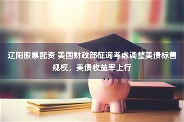 辽阳股票配资 美国财政部征询考虑调整美债标售规模，美债收益率上行