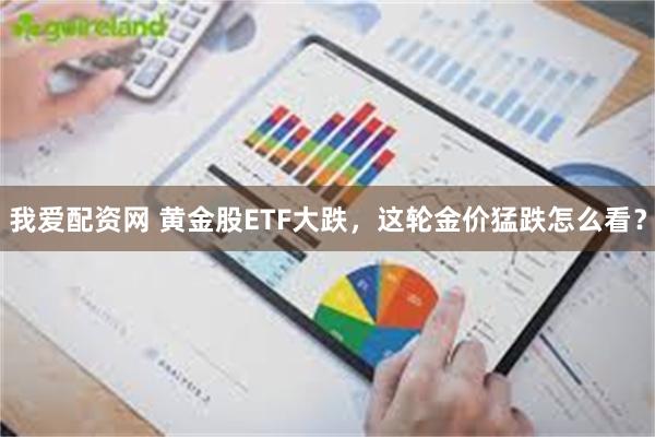 我爱配资网 黄金股ETF大跌，这轮金价猛跌怎么看？